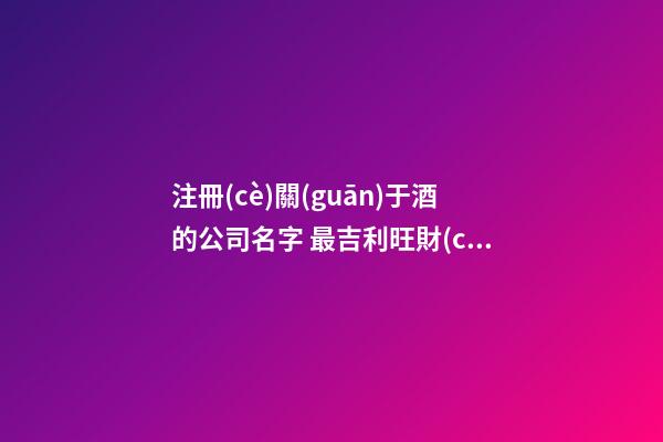 注冊(cè)關(guān)于酒的公司名字 最吉利旺財(cái)企業(yè)名,起名之家-第1張-公司起名-玄機(jī)派